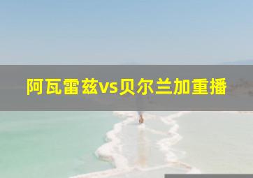 阿瓦雷兹vs贝尔兰加重播