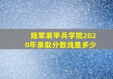 陆军装甲兵学院2020年录取分数线是多少