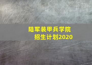 陆军装甲兵学院招生计划2020