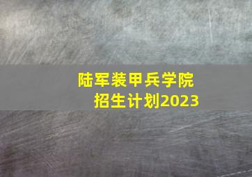 陆军装甲兵学院招生计划2023