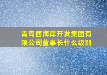 青岛西海岸开发集团有限公司董事长什么级别