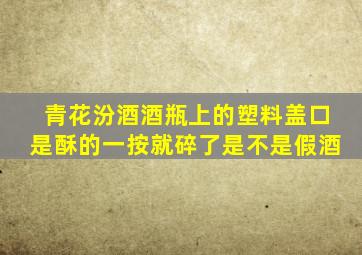 青花汾酒酒瓶上的塑料盖口是酥的一按就碎了是不是假酒