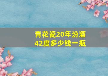 青花瓷20年汾酒42度多少钱一瓶