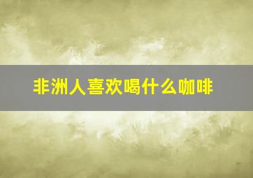 非洲人喜欢喝什么咖啡