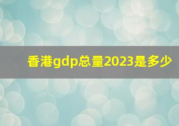 香港gdp总量2023是多少