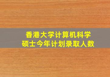 香港大学计算机科学硕士今年计划录取人数