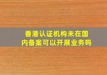 香港认证机构未在国内备案可以开展业务吗