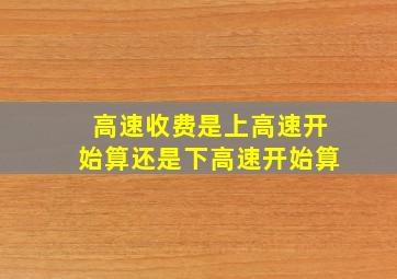 高速收费是上高速开始算还是下高速开始算