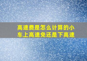 高速费是怎么计算的小车上高速免还是下高速