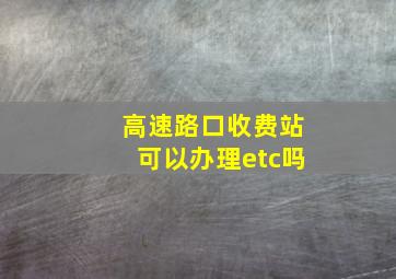 高速路口收费站可以办理etc吗