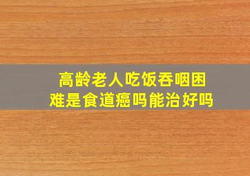 高龄老人吃饭吞咽困难是食道癌吗能治好吗