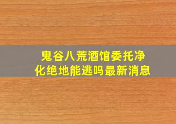 鬼谷八荒酒馆委托净化绝地能逃吗最新消息