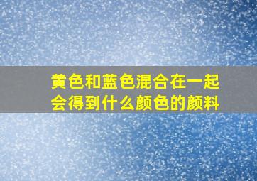 黄色和蓝色混合在一起会得到什么颜色的颜料