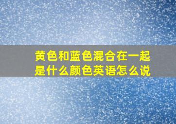 黄色和蓝色混合在一起是什么颜色英语怎么说