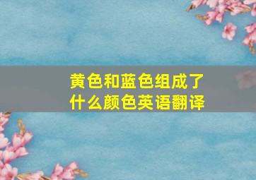 黄色和蓝色组成了什么颜色英语翻译