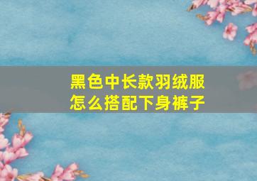 黑色中长款羽绒服怎么搭配下身裤子