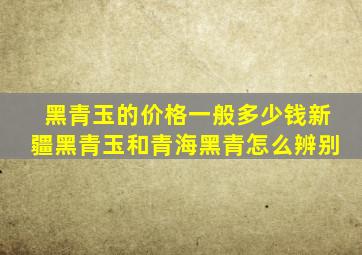 黑青玉的价格一般多少钱新疆黑青玉和青海黑青怎么辨别