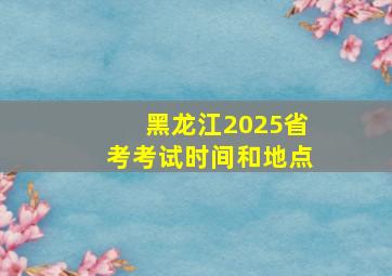 黑龙江2025省考考试时间和地点