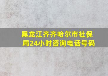 黑龙江齐齐哈尔市社保局24小时咨询电话号码