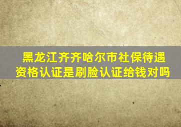 黑龙江齐齐哈尔市社保待遇资格认证是刷脸认证给钱对吗