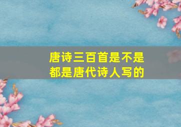 唐诗三百首是不是都是唐代诗人写的